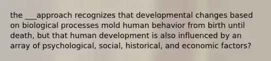 the ___approach recognizes that developmental changes based on biological processes mold human behavior from birth until death, but that human development is also influenced by an array of psychological, social, historical, and economic factors?