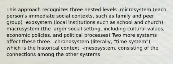 This approach recognizes three nested levels -microsystem (each person's immediate social contexts, such as family and peer group) -exosystem (local institutions such as school and church) -macrosystem (the larger social setting, including cultural values, economic policies, and political processes) Two more systems affect these three. -chronosystem (literally, "time system"), which is the historical context. -mesosystem, consisting of the connections among the other systems