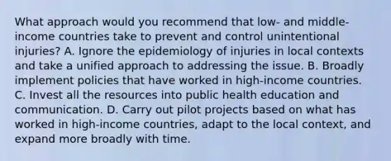 What approach would you recommend that low- and middle-income countries take to prevent and control unintentional injuries? A. Ignore the epidemiology of injuries in local contexts and take a unified approach to addressing the issue. B. Broadly implement policies that have worked in high-income countries. C. Invest all the resources into public health education and communication. D. Carry out pilot projects based on what has worked in high-income countries, adapt to the local context, and expand more broadly with time.