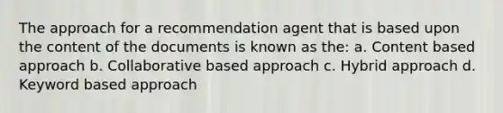 The approach for a recommendation agent that is based upon the content of the documents is known as the: a. Content based approach b. Collaborative based approach c. Hybrid approach d. Keyword based approach