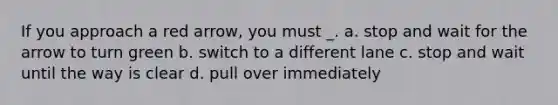 If you approach a red arrow, you must _. a. stop and wait for the arrow to turn green b. switch to a different lane c. stop and wait until the way is clear d. pull over immediately