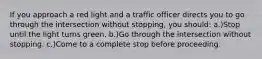 If you approach a red light and a traffic officer directs you to go through the intersection without stopping, you should: a.)Stop until the light turns green. b.)Go through the intersection without stopping. c.)Come to a complete stop before proceeding.