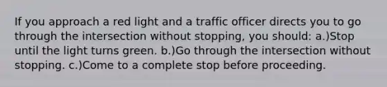 If you approach a red light and a traffic officer directs you to go through the intersection without stopping, you should: a.)Stop until the light turns green. b.)Go through the intersection without stopping. c.)Come to a complete stop before proceeding.