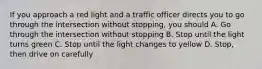 If you approach a red light and a traffic officer directs you to go through the intersection without stopping, you should A. Go through the intersection without stopping B. Stop until the light turns green C. Stop until the light changes to yellow D. Stop, then drive on carefully