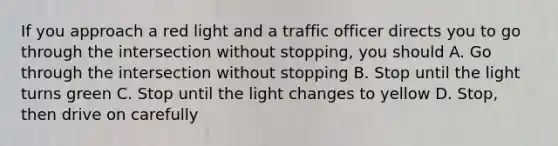 If you approach a red light and a traffic officer directs you to go through the intersection without stopping, you should A. Go through the intersection without stopping B. Stop until the light turns green C. Stop until the light changes to yellow D. Stop, then drive on carefully