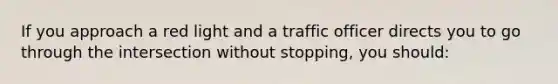 If you approach a red light and a traffic officer directs you to go through the intersection without stopping, you should: