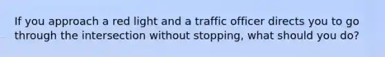 If you approach a red light and a traffic officer directs you to go through the intersection without stopping, what should you do?