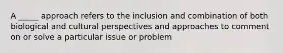 A _____ approach refers to the inclusion and combination of both biological and cultural perspectives and approaches to comment on or solve a particular issue or problem