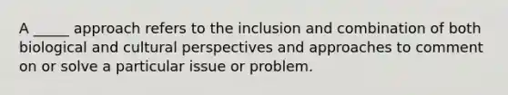 A _____ approach refers to the inclusion and combination of both biological and cultural perspectives and approaches to comment on or solve a particular issue or problem.