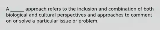 A ______ approach refers to the inclusion and combination of both biological and cultural perspectives and approaches to comment on or solve a particular issue or problem.