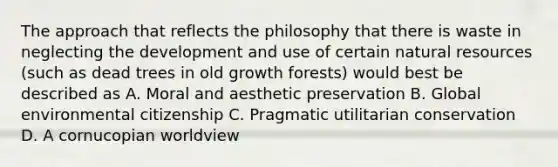 The approach that reflects the philosophy that there is waste in neglecting the development and use of certain natural resources (such as dead trees in old growth forests) would best be described as A. Moral and aesthetic preservation B. Global environmental citizenship C. Pragmatic utilitarian conservation D. A cornucopian worldview