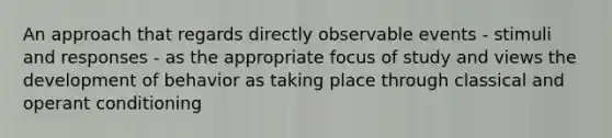 An approach that regards directly observable events - stimuli and responses - as the appropriate focus of study and views the development of behavior as taking place through classical and operant conditioning