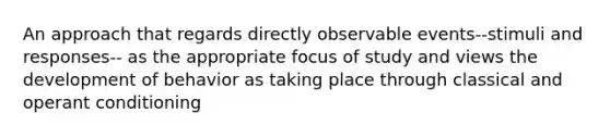 An approach that regards directly observable events--stimuli and responses-- as the appropriate focus of study and views the development of behavior as taking place through classical and operant conditioning