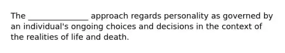 The _______________ approach regards personality as governed by an individual's ongoing choices and decisions in the context of the realities of life and death.