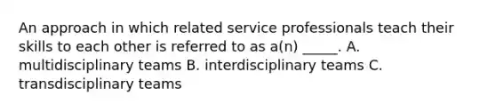 An approach in which related service professionals teach their skills to each other is referred to as a(n) _____. A. multidisciplinary teams B. interdisciplinary teams C. transdisciplinary teams