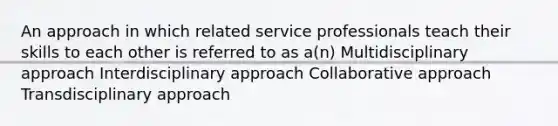 An approach in which related service professionals teach their skills to each other is referred to as a(n) Multidisciplinary approach Interdisciplinary approach Collaborative approach Transdisciplinary approach