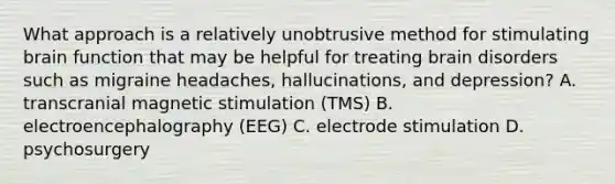 What approach is a relatively unobtrusive method for stimulating brain function that may be helpful for treating brain disorders such as migraine headaches, hallucinations, and depression? A. transcranial magnetic stimulation (TMS) B. electroencephalography (EEG) C. electrode stimulation D. psychosurgery