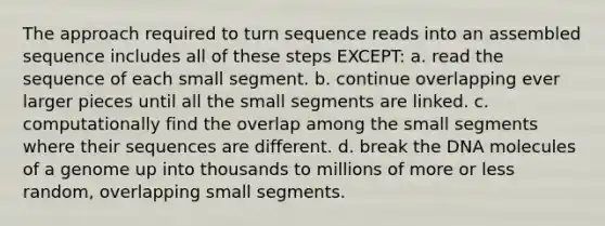 The approach required to turn sequence reads into an assembled sequence includes all of these steps EXCEPT: a. read the sequence of each small segment. b. continue overlapping ever larger pieces until all the small segments are linked. c. computationally find the overlap among the small segments where their sequences are different. d. break the DNA molecules of a genome up into thousands to millions of more or less random, overlapping small segments.