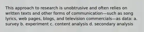 This approach to research is unobtrusive and often relies on written texts and other forms of communication—such as song lyrics, web pages, blogs, and television commercials—as data: a. survey b. experiment c. content analysis d. secondary analysis