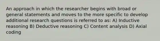 An approach in which the researcher begins with broad or general statements and moves to the more specific to develop additional research questions is referred to as: A) Inductive reasoning B) Deductive reasoning C) Content analysis D) Axial coding