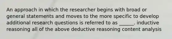 An approach in which the researcher begins with broad or general statements and moves to the more specific to develop additional research questions is referred to as ______. inductive reasoning all of the above deductive reasoning content analysis