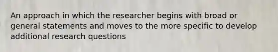 An approach in which the researcher begins with broad or general statements and moves to the more specific to develop additional research questions