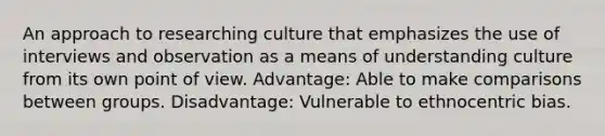 An approach to researching culture that emphasizes the use of interviews and observation as a means of understanding culture from its own point of view. Advantage: Able to make comparisons between groups. Disadvantage: Vulnerable to ethnocentric bias.