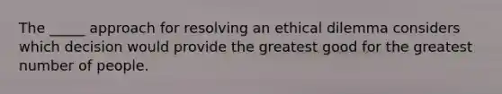 The _____ approach for resolving an ethical dilemma considers which decision would provide the greatest good for the greatest number of people.