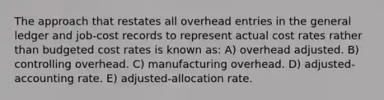 The approach that restates all overhead entries in the general ledger and job-cost records to represent actual cost rates rather than budgeted cost rates is known as: A) overhead adjusted. B) controlling overhead. C) manufacturing overhead. D) adjusted-accounting rate. E) adjusted-allocation rate.