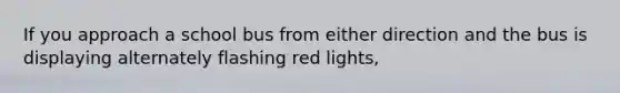 If you approach a school bus from either direction and the bus is displaying alternately flashing red lights,