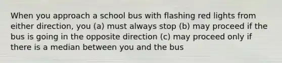 When you approach a school bus with flashing red lights from either direction, you (a) must always stop (b) may proceed if the bus is going in the opposite direction (c) may proceed only if there is a median between you and the bus