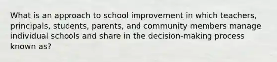 What is an approach to school improvement in which teachers, principals, students, parents, and community members manage individual schools and share in the decision-making process known as?