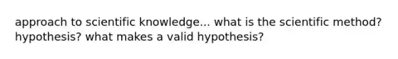 approach to scientific knowledge... what is the scientific method? hypothesis? what makes a valid hypothesis?