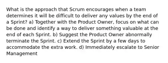 What is the approach that Scrum encourages when a team determines it will be difficult to deliver any values by the end of a Sprint? a) Together with the Product Owner, focus on what can be done and identify a way to deliver something valuable at the end of each Sprint. b) Suggest the Product Owner abnormally terminate the Sprint. c) Extend the Sprint by a few days to accommodate the extra work. d) Immediately escalate to Senior Management