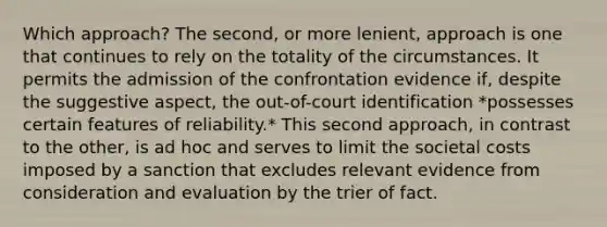 Which approach? The second, or more lenient, approach is one that continues to rely on the totality of the circumstances. It permits the admission of the confrontation evidence if, despite the suggestive aspect, the out-of-court identification *possesses certain features of reliability.* This second approach, in contrast to the other, is ad hoc and serves to limit the societal costs imposed by a sanction that excludes relevant evidence from consideration and evaluation by the trier of fact.