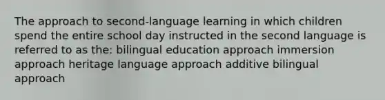 The approach to second-language learning in which children spend the entire school day instructed in the second language is referred to as the: bilingual education approach immersion approach heritage language approach additive bilingual approach