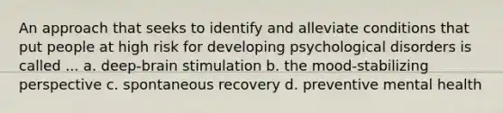 An approach that seeks to identify and alleviate conditions that put people at high risk for developing psychological disorders is called ... a. deep-brain stimulation b. the mood-stabilizing perspective c. spontaneous recovery d. preventive mental health