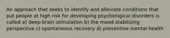 An approach that seeks to identify and alleviate conditions that put people at high risk for developing psychological disorders is called a) deep-brain stimulation b) the mood-stabilizing perspective c) spontaneous recovery d) preventive mental health