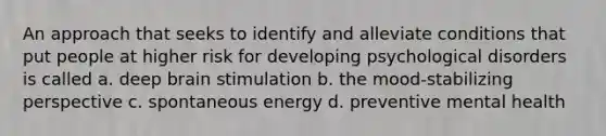 An approach that seeks to identify and alleviate conditions that put people at higher risk for developing psychological disorders is called a. deep brain stimulation b. the mood-stabilizing perspective c. spontaneous energy d. preventive mental health