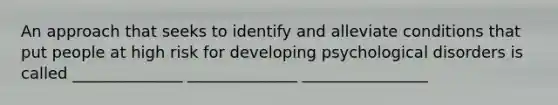 An approach that seeks to identify and alleviate conditions that put people at high risk for developing psychological disorders is called ______________ ______________ ________________