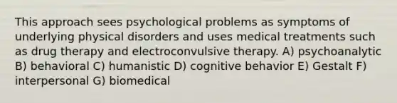 This approach sees psychological problems as symptoms of underlying physical disorders and uses medical treatments such as drug therapy and electroconvulsive therapy. A) psychoanalytic B) behavioral C) humanistic D) cognitive behavior E) Gestalt F) interpersonal G) biomedical