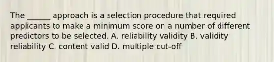 The ______ approach is a selection procedure that required applicants to make a minimum score on a number of different predictors to be selected. A. reliability validity B. validity reliability C. content valid D. multiple cut-off