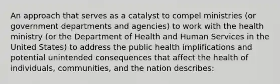 An approach that serves as a catalyst to compel ministries (or government departments and agencies) to work with the health ministry (or the Department of Health and Human Services in the United States) to address the public health implifications and potential unintended consequences that affect the health of individuals, communities, and the nation describes: