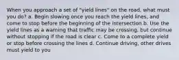 When you approach a set of "yield lines" on the road, what must you do? a. Begin slowing once you reach the yield lines, and come to stop before the beginning of the intersection b. Use the yield lines as a warning that traffic may be crossing, but continue without stopping if the road is clear c. Come to a complete yield or stop before crossing the lines d. Continue driving, other drives must yield to you