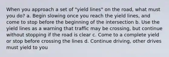 When you approach a set of "yield lines" on the road, what must you do? a. Begin slowing once you reach the yield lines, and come to stop before the beginning of the intersection b. Use the yield lines as a warning that traffic may be crossing, but continue without stopping if the road is clear c. Come to a complete yield or stop before crossing the lines d. Continue driving, other drives must yield to you