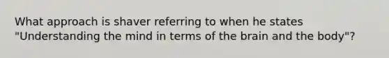 What approach is shaver referring to when he states "Understanding the mind in terms of the brain and the body"?