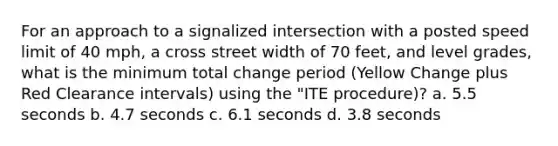 For an approach to a signalized intersection with a posted speed limit of 40 mph, a cross street width of 70 feet, and level grades, what is the minimum total change period (Yellow Change plus Red Clearance intervals) using the "ITE procedure)? a. 5.5 seconds b. 4.7 seconds c. 6.1 seconds d. 3.8 seconds