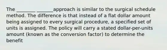 The ________ _______approach is similar to the surgical schedule method. The difference is that instead of a flat dollar amount being assigned to every surgical procedure, a specified set of units is assigned. The policy will carry a stated dollar-per-units amount (known as the conversion factor) to determine the benefit