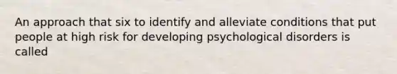 An approach that six to identify and alleviate conditions that put people at high risk for developing psychological disorders is called