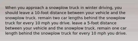 When you approach a snowplow truck in winter driving, you should leave a 10-foot distance between your vehicle and the snowplow truck. remain two car lengths behind the snowplow truck for every 10 mph you drive. leave a 5-foot distance between your vehicle and the snowplow truck. remain one car length behind the snowplow truck for every 10 mph you drive.